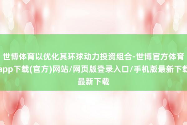 世博体育以优化其环球动力投资组合-世博官方体育app下载(官方)网站/网页版登录入口/手机版最新下载