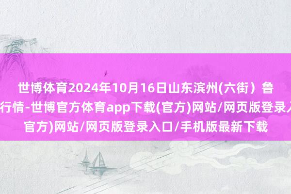 世博体育2024年10月16日山东滨州(六街)鲁北蔬菜批发商场价钱行情-世博官方体育app下载(官方)网站/网页版登录入口/手机版最新下载