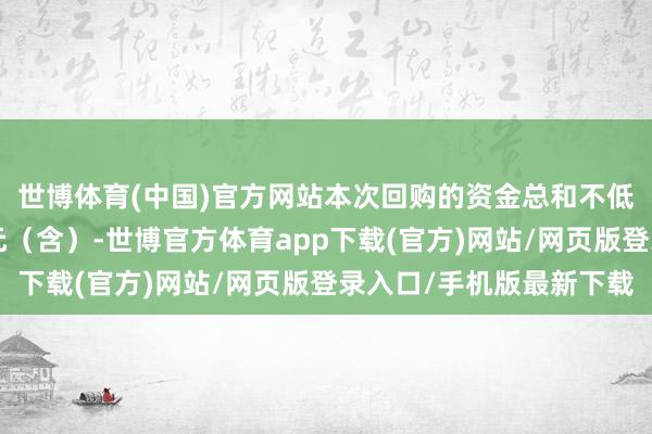 世博体育(中国)官方网站本次回购的资金总和不低于东说念主民币3亿元(含)-世博官方体育app下载(官方)网站/网页版登录入口/手机版最新下载