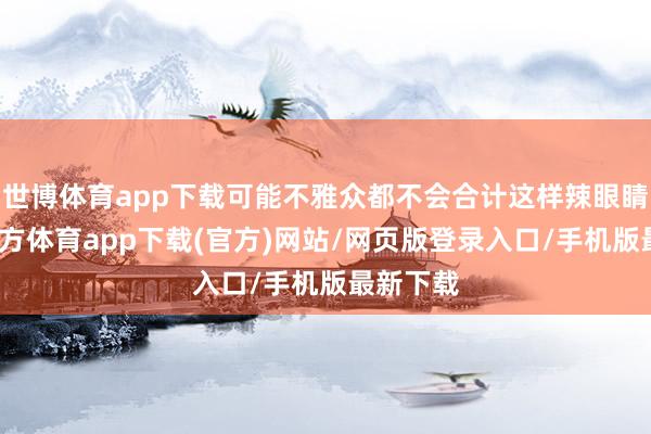 世博体育app下载可能不雅众都不会合计这样辣眼睛-世博官方体育app下载(官方)网站/网页版登录入口/手机版最新下载
