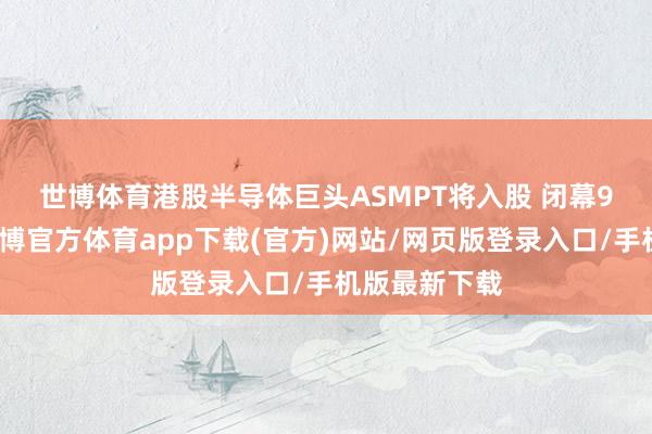 世博体育港股半导体巨头ASMPT将入股 　　闭幕9个交游日-世博官方体育app下载(官方)网站/网页版登录入口/手机版最新下载
