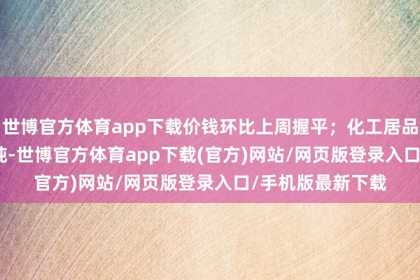 世博官方体育app下载价钱环比上周握平;化工居品均价3326.5元/吨-世博官方体育app下载(官方)网站/网页版登录入口/手机版最新下载