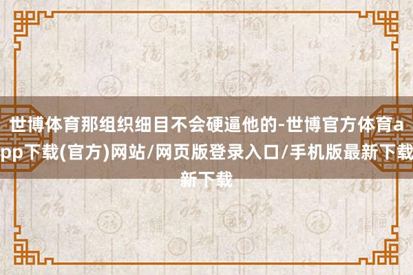 世博体育那组织细目不会硬逼他的-世博官方体育app下载(官方)网站/网页版登录入口/手机版最新下载