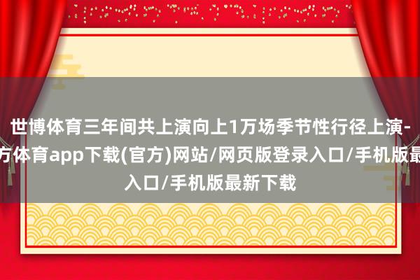 世博体育三年间共上演向上1万场季节性行径上演-世博官方体育app下载(官方)网站/网页版登录入口/手机版最新下载