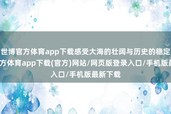世博官方体育app下载感受大海的壮阔与历史的稳定-世博官方体育app下载(官方)网站/网页版登录入口/手机版最新下载