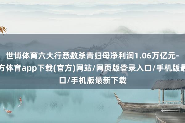 世博体育六大行悉数杀青归母净利润1.06万亿元-世博官方体育app下载(官方)网站/网页版登录入口/手机版最新下载
