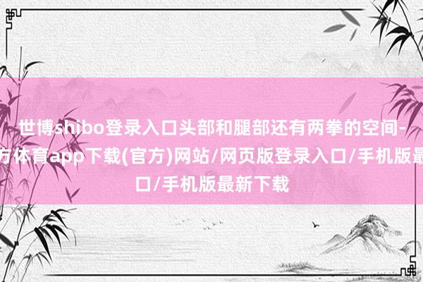世博shibo登录入口头部和腿部还有两拳的空间-世博官方体育app下载(官方)网站/网页版登录入口/手机版最新下载