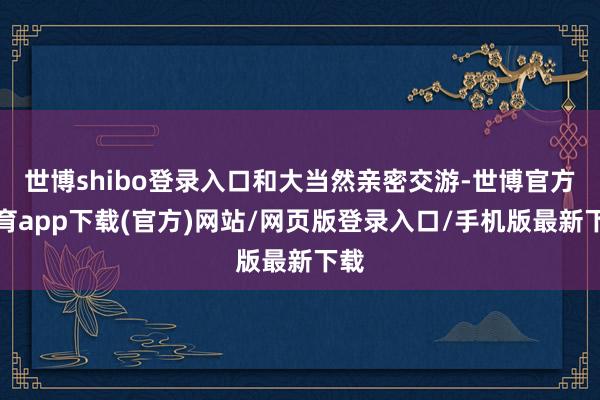 世博shibo登录入口和大当然亲密交游-世博官方体育app下载(官方)网站/网页版登录入口/手机版最新下载