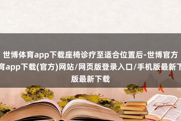 世博体育app下载座椅诊疗至适合位置后-世博官方体育app下载(官方)网站/网页版登录入口/手机版最新下载