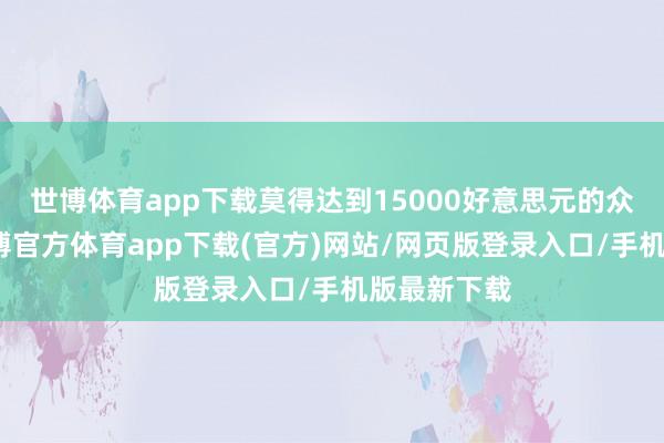世博体育app下载莫得达到15000好意思元的众筹主张-世博官方体育app下载(官方)网站/网页版登录入口/手机版最新下载