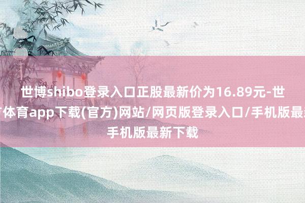 世博shibo登录入口正股最新价为16.89元-世博官方体育app下载(官方)网站/网页版登录入口/手机版最新下载
