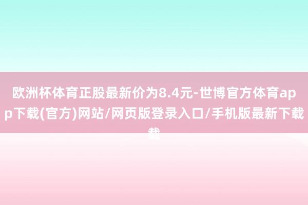 欧洲杯体育正股最新价为8.4元-世博官方体育app下载(官方)网站/网页版登录入口/手机版最新下载