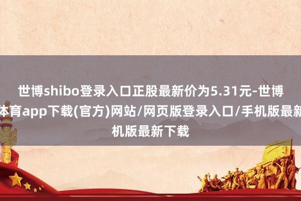 世博shibo登录入口正股最新价为5.31元-世博官方体育app下载(官方)网站/网页版登录入口/手机版最新下载