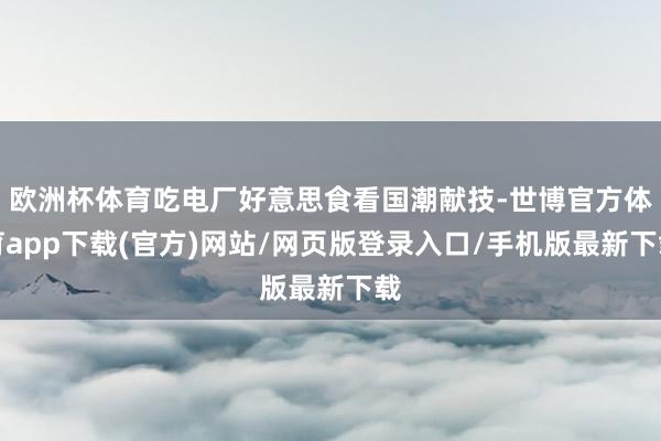 欧洲杯体育吃电厂好意思食看国潮献技-世博官方体育app下载(官方)网站/网页版登录入口/手机版最新下载