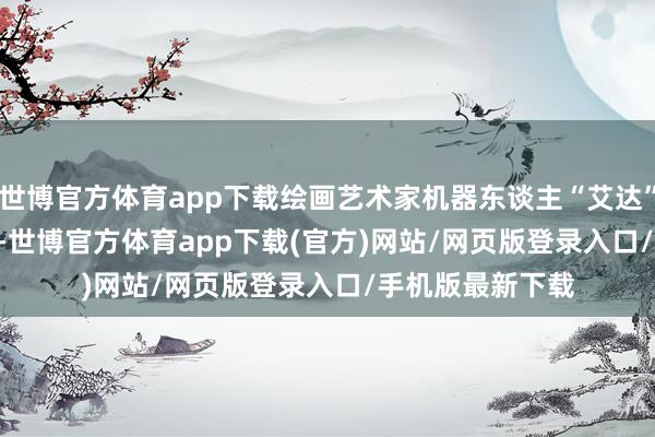 世博官方体育app下载绘画艺术家机器东谈主“艾达”(Ai-Da)在画画-世博官方体育app下载(官方)网站/网页版登录入口/手机版最新下载