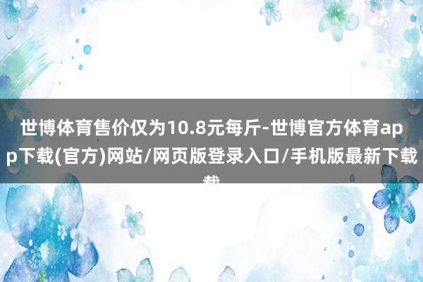 世博体育售价仅为10.8元每斤-世博官方体育app下载(官方)网站/网页版登录入口/手机版最新下载