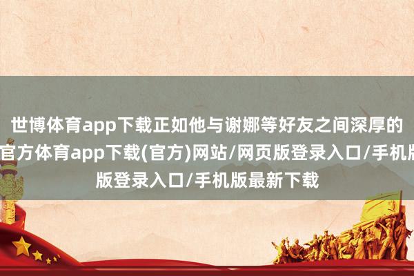 世博体育app下载正如他与谢娜等好友之间深厚的情怀-世博官方体育app下载(官方)网站/网页版登录入口/手机版最新下载