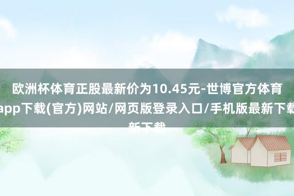 欧洲杯体育正股最新价为10.45元-世博官方体育app下载(官方)网站/网页版登录入口/手机版最新下载