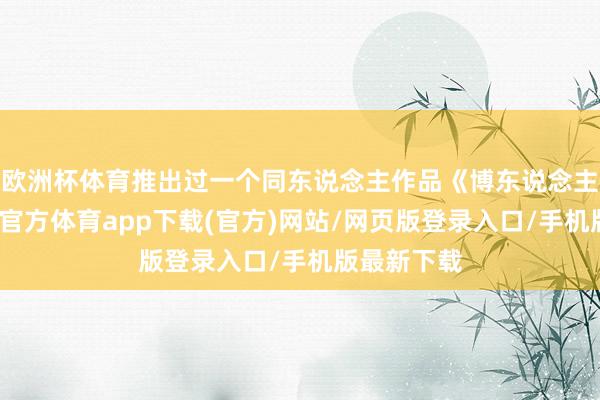 欧洲杯体育推出过一个同东说念主作品《博东说念主传》-世博官方体育app下载(官方)网站/网页版登录入口/手机版最新下载