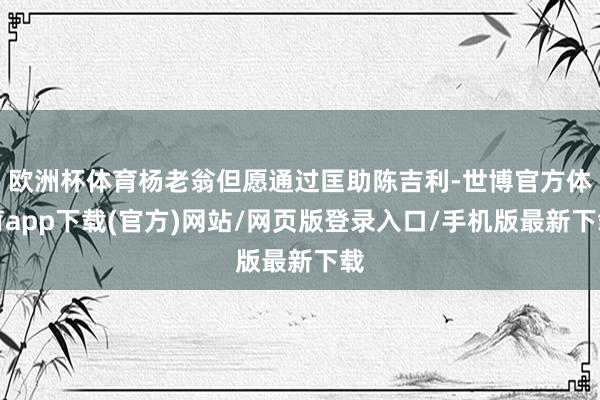 欧洲杯体育杨老翁但愿通过匡助陈吉利-世博官方体育app下载(官方)网站/网页版登录入口/手机版最新下载
