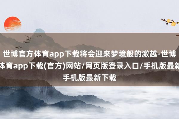 世博官方体育app下载将会迎来梦境般的激越-世博官方体育app下载(官方)网站/网页版登录入口/手机版最新下载