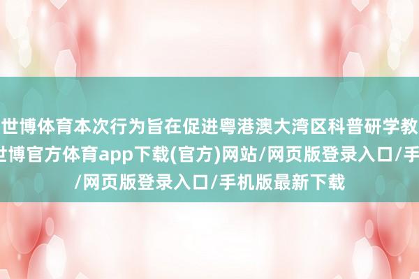 世博体育本次行为旨在促进粤港澳大湾区科普研学教训业内疏浚-世博官方体育app下载(官方)网站/网页版登录入口/手机版最新下载