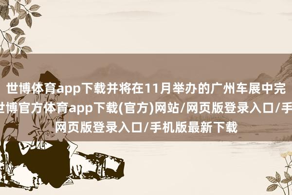 世博体育app下载并将在11月举办的广州车展中完成亚洲首秀-世博官方体育app下载(官方)网站/网页版登录入口/手机版最新下载