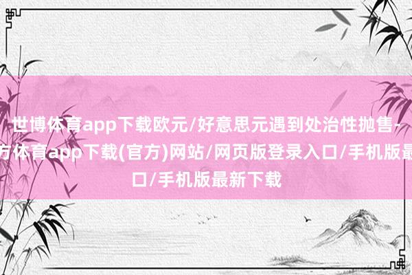 世博体育app下载欧元/好意思元遇到处治性抛售-世博官方体育app下载(官方)网站/网页版登录入口/手机版最新下载