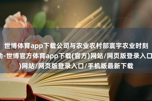 世博体育app下载公司与农业农村部寰宇农业时刻实行处事中心相助-世博官方体育app下载(官方)网站/网页版登录入口/手机版最新下载