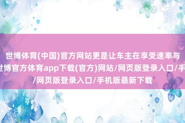 世博体育(中国)官方网站更是让车主在享受速率与情谊的同期-世博官方体育app下载(官方)网站/网页版登录入口/手机版最新下载