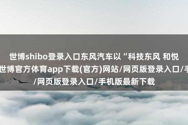 世博shibo登录入口东风汽车以“科技东风 和悦新境”为主题-世博官方体育app下载(官方)网站/网页版登录入口/手机版最新下载