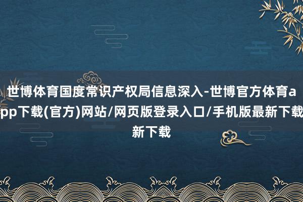 世博体育国度常识产权局信息深入-世博官方体育app下载(官方)网站/网页版登录入口/手机版最新下载