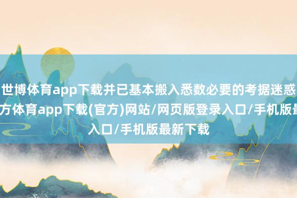 世博体育app下载并已基本搬入悉数必要的考据迷惑-世博官方体育app下载(官方)网站/网页版登录入口/手机版最新下载