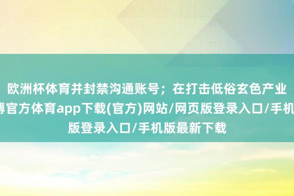 欧洲杯体育并封禁沟通账号; 在打击低俗玄色产业链方面-世博官方体育app下载(官方)网站/网页版登录入口/手机版最新下载