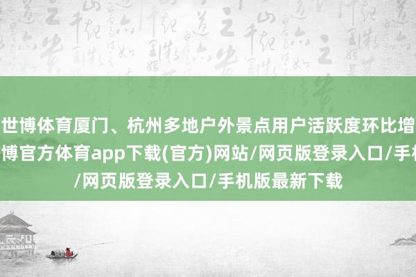 世博体育厦门、杭州多地户外景点用户活跃度环比增长超10倍-世博官方体育app下载(官方)网站/网页版登录入口/手机版最新下载