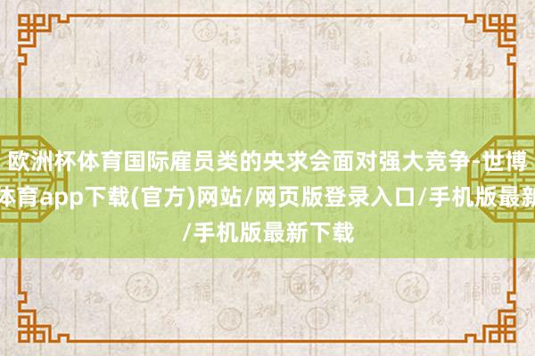 欧洲杯体育国际雇员类的央求会面对强大竞争-世博官方体育app下载(官方)网站/网页版登录入口/手机版最新下载