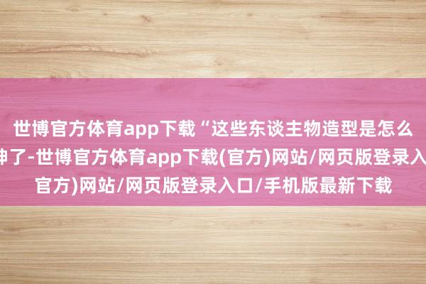 世博官方体育app下载“这些东谈主物造型是怎么作念出来的？太传神了-世博官方体育app下载(官方)网站/网页版登录入口/手机版最新下载
