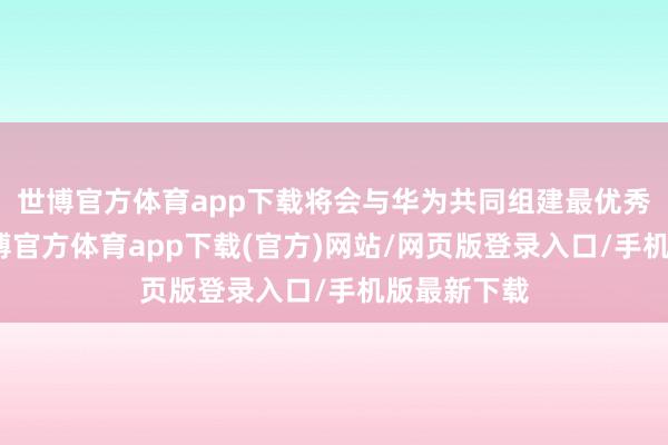 世博官方体育app下载将会与华为共同组建最优秀的团队-世博官方体育app下载(官方)网站/网页版登录入口/手机版最新下载