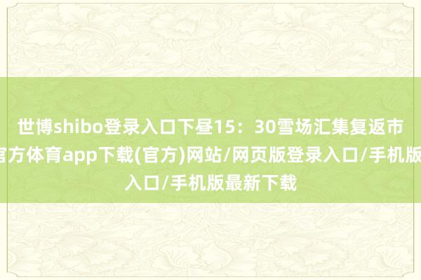 世博shibo登录入口下昼15:30雪场汇集复返市区-世博官方体育app下载(官方)网站/网页版登录入口/手机版最新下载