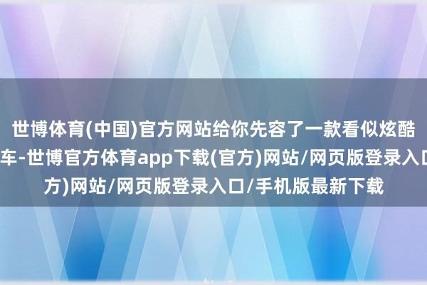 世博体育(中国)官方网站给你先容了一款看似炫酷、性价比超高的新车-世博官方体育app下载(官方)网站/网页版登录入口/手机版最新下载
