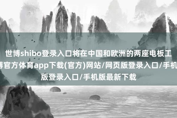 世博shibo登录入口将在中国和欧洲的两座电板工场分娩-世博官方体育app下载(官方)网站/网页版登录入口/手机版最新下载