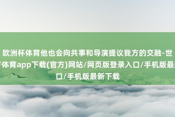 欧洲杯体育他也会向共事和导演提议我方的交融-世博官方体育app下载(官方)网站/网页版登录入口/手机版最新下载