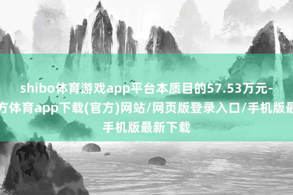 shibo体育游戏app平台本质目的57.53万元-世博官方体育app下载(官方)网站/网页版登录入口/手机版最新下载