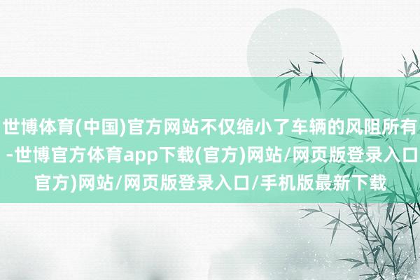 世博体育(中国)官方网站不仅缩小了车辆的风阻所有（仅为0.25 Cd）-世博官方体育app下载(官方)网站/网页版登录入口/手机版最新下载