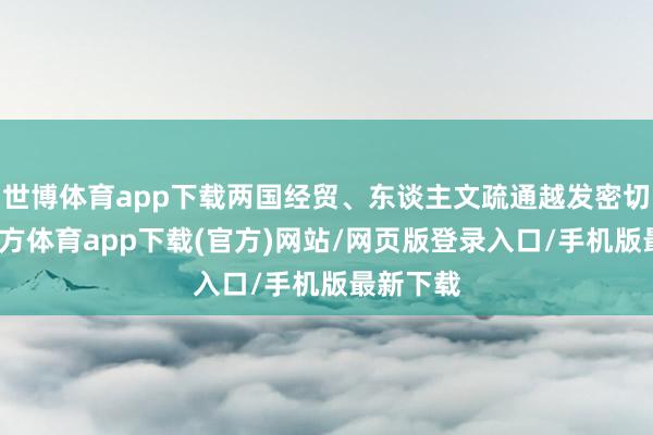 世博体育app下载两国经贸、东谈主文疏通越发密切-世博官方体育app下载(官方)网站/网页版登录入口/手机版最新下载