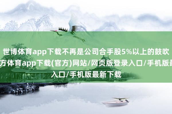 世博体育app下载不再是公司合手股5%以上的鼓吹-世博官方体育app下载(官方)网站/网页版登录入口/手机版最新下载