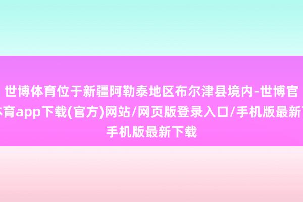 世博体育位于新疆阿勒泰地区布尔津县境内-世博官方体育app下载(官方)网站/网页版登录入口/手机版最新下载