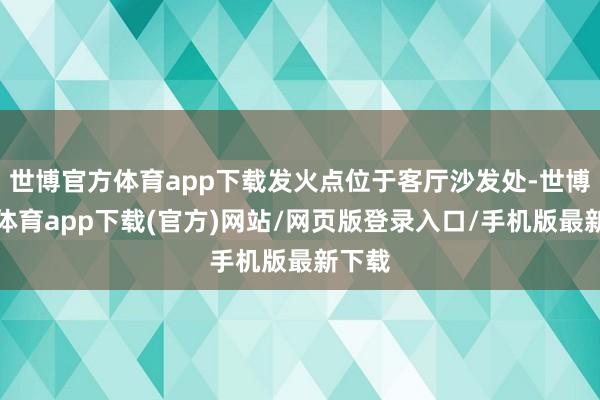 世博官方体育app下载发火点位于客厅沙发处-世博官方体育app下载(官方)网站/网页版登录入口/手机版最新下载