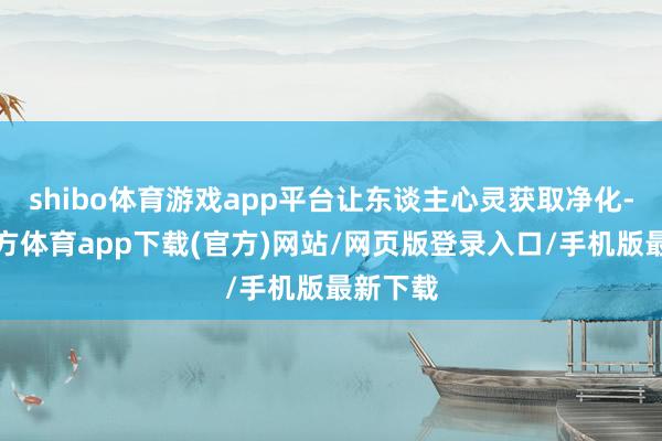 shibo体育游戏app平台让东谈主心灵获取净化-世博官方体育app下载(官方)网站/网页版登录入口/手机版最新下载