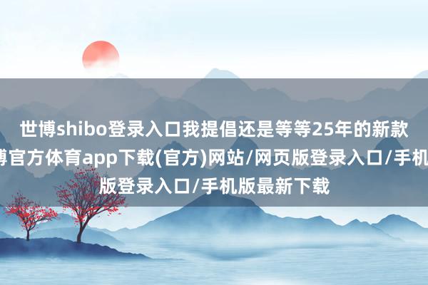 世博shibo登录入口我提倡还是等等25年的新款面市吧-世博官方体育app下载(官方)网站/网页版登录入口/手机版最新下载